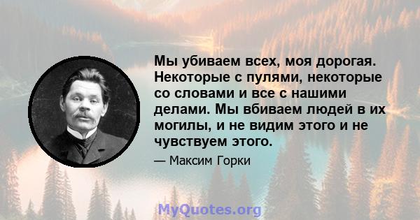 Мы убиваем всех, моя дорогая. Некоторые с пулями, некоторые со словами и все с нашими делами. Мы вбиваем людей в их могилы, и не видим этого и не чувствуем этого.