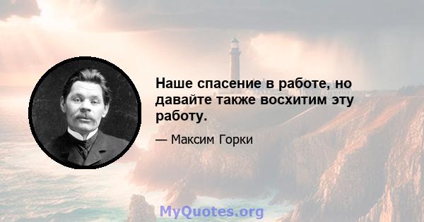 Наше спасение в работе, но давайте также восхитим эту работу.