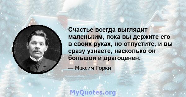 Счастье всегда выглядит маленьким, пока вы держите его в своих руках, но отпустите, и вы сразу узнаете, насколько он большой и драгоценен.