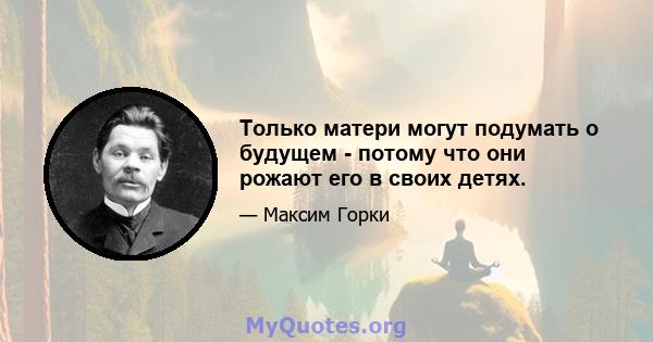 Только матери могут подумать о будущем - потому что они рожают его в своих детях.