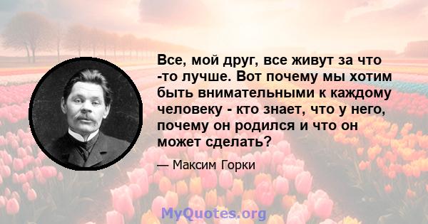 Все, мой друг, все живут за что -то лучше. Вот почему мы хотим быть внимательными к каждому человеку - кто знает, что у него, почему он родился и что он может сделать?