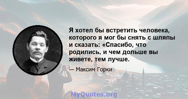 Я хотел бы встретить человека, которого я мог бы снять с шляпы и сказать: «Спасибо, что родились, и чем дольше вы живете, тем лучше.