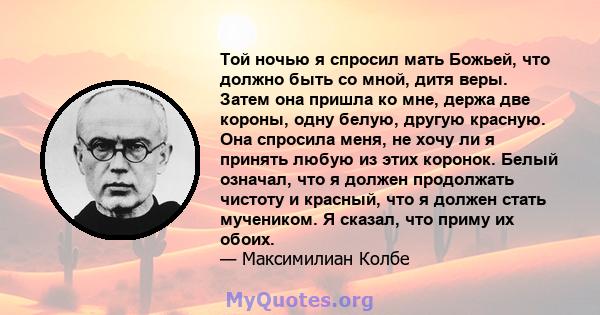 Той ночью я спросил мать Божьей, что должно быть со мной, дитя веры. Затем она пришла ко мне, держа две короны, одну белую, другую красную. Она спросила меня, не хочу ли я принять любую из этих коронок. Белый означал,