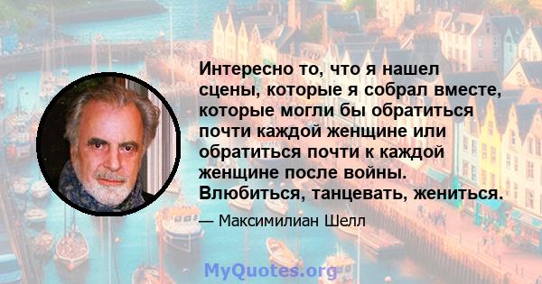 Интересно то, что я нашел сцены, которые я собрал вместе, которые могли бы обратиться почти каждой женщине или обратиться почти к каждой женщине после войны. Влюбиться, танцевать, жениться.