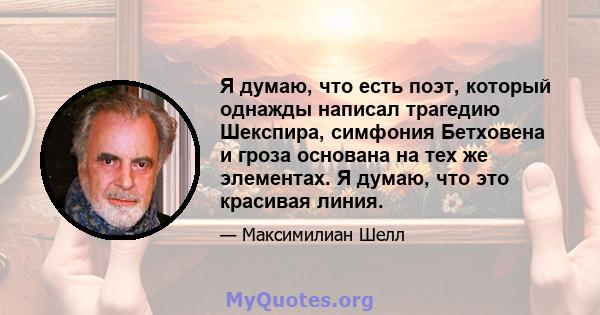 Я думаю, что есть поэт, который однажды написал трагедию Шекспира, симфония Бетховена и гроза основана на тех же элементах. Я думаю, что это красивая линия.