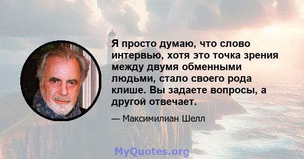 Я просто думаю, что слово интервью, хотя это точка зрения между двумя обменными людьми, стало своего рода клише. Вы задаете вопросы, а другой отвечает.