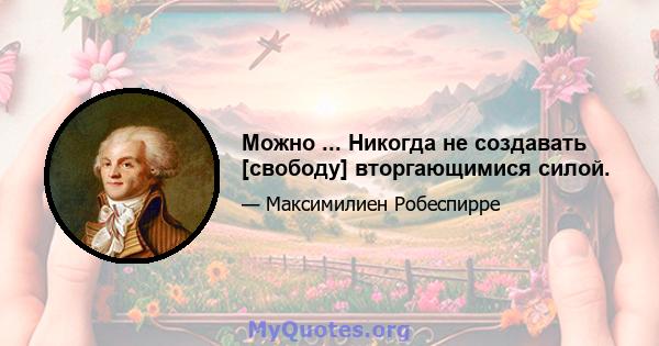 Можно ... Никогда не создавать [свободу] вторгающимися силой.