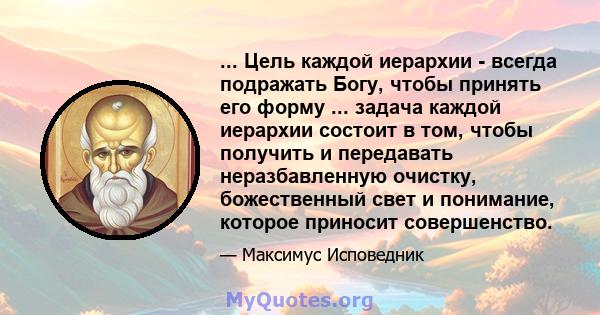 ... Цель каждой иерархии - всегда подражать Богу, чтобы принять его форму ... задача каждой иерархии состоит в том, чтобы получить и передавать неразбавленную очистку, божественный свет и понимание, которое приносит