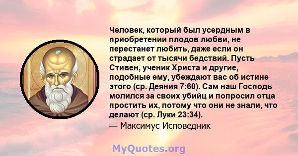 Человек, который был усердным в приобретении плодов любви, не перестанет любить, даже если он страдает от тысячи бедствий. Пусть Стивен, ученик Христа и другие, подобные ему, убеждают вас об истине этого (ср. Деяния