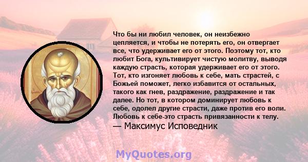 Что бы ни любил человек, он неизбежно цепляется, и чтобы не потерять его, он отвергает все, что удерживает его от этого. Поэтому тот, кто любит Бога, культивирует чистую молитву, выводя каждую страсть, которая