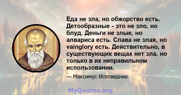 Еда не зла, но обжорство есть. Детообразные - это не зло, но блуд. Деньги не злые, но алвариса есть. Слава не злая, но vainglory есть. Действительно, в существующих вещах нет зла, но только в их неправильном