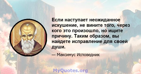 Если наступает неожиданное искушение, не вините того, через кого это произошло, но ищите причину. Таким образом, вы найдете исправление для своей души.