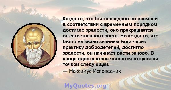 Когда то, что было создано во времени в соответствии с временным порядком, достигло зрелости, оно прекращается от естественного роста. Но когда то, что было вызвано знанием Бога через практику добродетелей, достигло