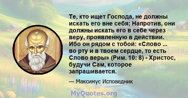 Те, кто ищет Господа, не должны искать его вне себя; Напротив, они должны искать его в себе через веру, проявленную в действии. Ибо он рядом с тобой: «Слово ... во рту и в твоем сердце, то есть Слово веры» (Рим. 10: 8)