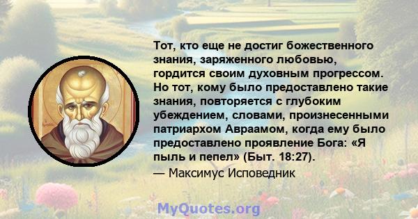 Тот, кто еще не достиг божественного знания, заряженного любовью, гордится своим духовным прогрессом. Но тот, кому было предоставлено такие знания, повторяется с глубоким убеждением, словами, произнесенными патриархом