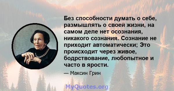 Без способности думать о себе, размышлять о своей жизни, на самом деле нет осознания, никакого сознания. Сознание не приходит автоматически; Это происходит через живое, бодрствование, любопытное и часто в ярости.