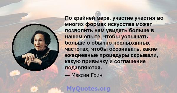 По крайней мере, участие участия во многих формах искусства может позволить нам увидеть больше в нашем опыте, чтобы услышать больше о обычно неслыханных частотах, чтобы осознавать, какие ежедневные процедуры скрывали,