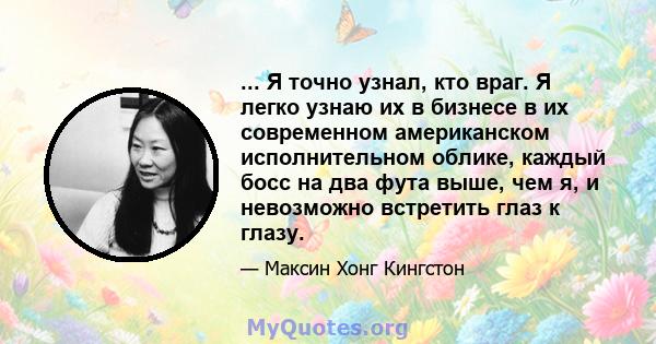 ... Я точно узнал, кто враг. Я легко узнаю их в бизнесе в их современном американском исполнительном облике, каждый босс на два фута выше, чем я, и невозможно встретить глаз к глазу.