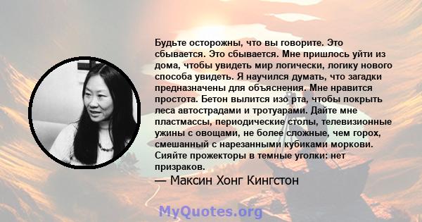 Будьте осторожны, что вы говорите. Это сбывается. Это сбывается. Мне пришлось уйти из дома, чтобы увидеть мир логически, логику нового способа увидеть. Я научился думать, что загадки предназначены для объяснения. Мне