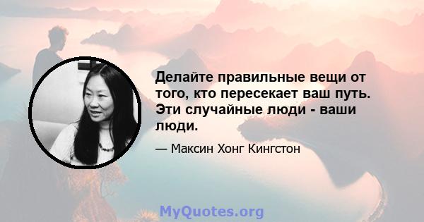 Делайте правильные вещи от того, кто пересекает ваш путь. Эти случайные люди - ваши люди.