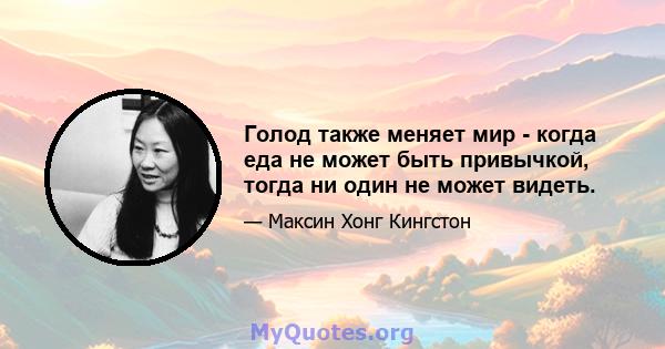 Голод также меняет мир - когда еда не может быть привычкой, тогда ни один не может видеть.