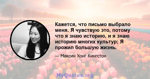 Кажется, что письмо выбрало меня. Я чувствую это, потому что я знаю историю, и я знаю историю многих культур; Я прожил большую жизнь.