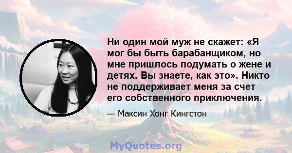 Ни один мой муж не скажет: «Я мог бы быть барабанщиком, но мне пришлось подумать о жене и детях. Вы знаете, как это». Никто не поддерживает меня за счет его собственного приключения.