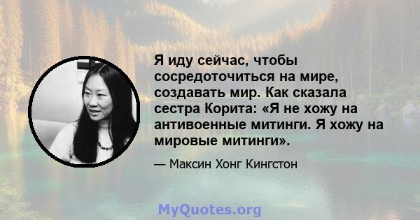 Я иду сейчас, чтобы сосредоточиться на мире, создавать мир. Как сказала сестра Корита: «Я не хожу на антивоенные митинги. Я хожу на мировые митинги».