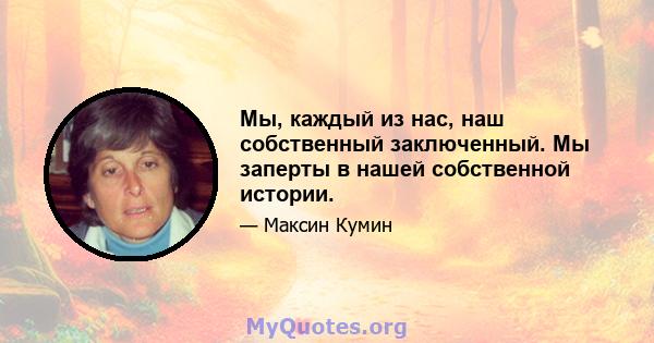 Мы, каждый из нас, наш собственный заключенный. Мы заперты в нашей собственной истории.