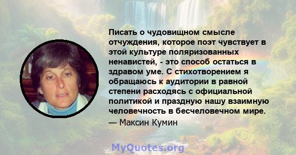 Писать о чудовищном смысле отчуждения, которое поэт чувствует в этой культуре поляризованных ненавистей, - это способ остаться в здравом уме. С стихотворением я обращаюсь к аудитории в равной степени расходясь с