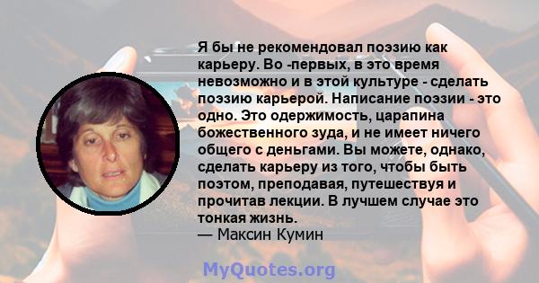 Я бы не рекомендовал поэзию как карьеру. Во -первых, в это время невозможно и в этой культуре - сделать поэзию карьерой. Написание поэзии - это одно. Это одержимость, царапина божественного зуда, и не имеет ничего