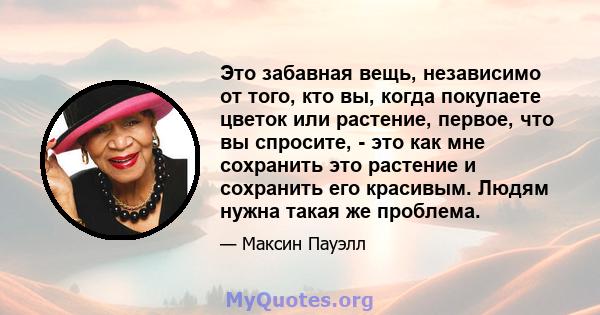 Это забавная вещь, независимо от того, кто вы, когда покупаете цветок или растение, первое, что вы спросите, - это как мне сохранить это растение и сохранить его красивым. Людям нужна такая же проблема.