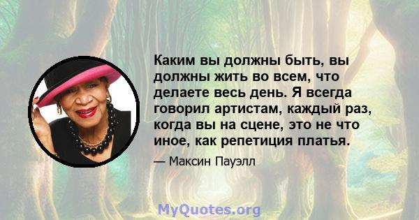 Каким вы должны быть, вы должны жить во всем, что делаете весь день. Я всегда говорил артистам, каждый раз, когда вы на сцене, это не что иное, как репетиция платья.