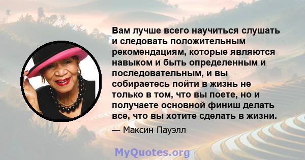 Вам лучше всего научиться слушать и следовать положительным рекомендациям, которые являются навыком и быть определенным и последовательным, и вы собираетесь пойти в жизнь не только в том, что вы поете, но и получаете