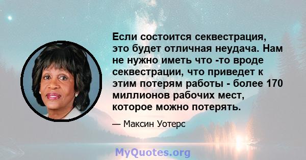 Если состоится секвестрация, это будет отличная неудача. Нам не нужно иметь что -то вроде секвестрации, что приведет к этим потерям работы - более 170 миллионов рабочих мест, которое можно потерять.