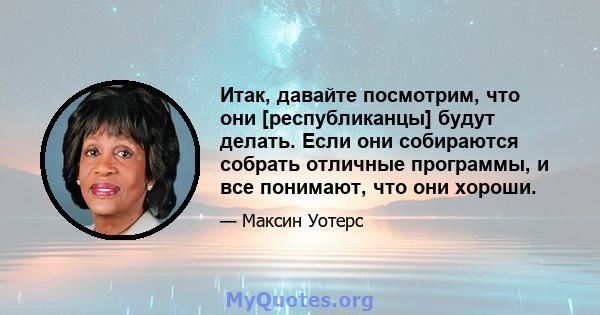 Итак, давайте посмотрим, что они [республиканцы] будут делать. Если они собираются собрать отличные программы, и все понимают, что они хороши.