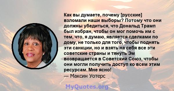 Как вы думаете, почему [русские] взломали наши выборы? Потому что они должны убедиться, что Дональд Трамп был избран, чтобы он мог помочь им с тем, что, я думаю, является сделками по дому, не только для того, чтобы