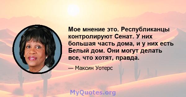 Мое мнение это. Республиканцы контролируют Сенат. У них большая часть дома, и у них есть Белый дом. Они могут делать все, что хотят, правда.