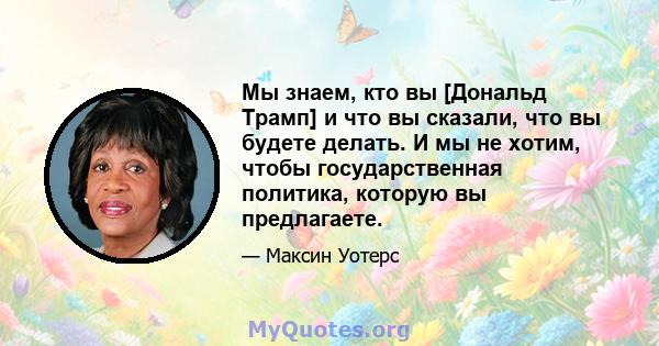 Мы знаем, кто вы [Дональд Трамп] и что вы сказали, что вы будете делать. И мы не хотим, чтобы государственная политика, которую вы предлагаете.