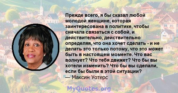 Прежде всего, я бы сказал любой молодой женщине, которая заинтересована в политике, чтобы сначала связаться с собой, и действительно, действительно определяя, что она хочет сделать - и не делать это только потому, что