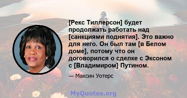 [Рекс Тиллерсон] будет продолжать работать над [санкциями поднятия]. Это важно для него. Он был там [в Белом доме], потому что он договорился о сделке с Эксоном с [Владимиром] Путином.