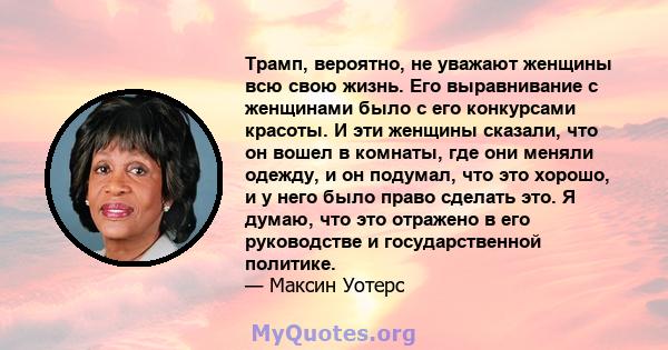 Трамп, вероятно, не уважают женщины всю свою жизнь. Его выравнивание с женщинами было с его конкурсами красоты. И эти женщины сказали, что он вошел в комнаты, где они меняли одежду, и он подумал, что это хорошо, и у