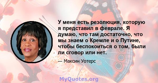 У меня есть резолюция, которую я представил в феврале. Я думаю, что там достаточно, что мы знаем о Кремле и о Путине, чтобы беспокоиться о том, были ли сговор или нет.