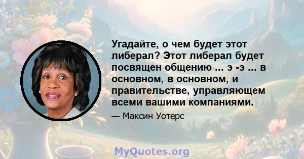 Угадайте, о чем будет этот либерал? Этот либерал будет посвящен общению ... э -э ... в основном, в основном, и правительстве, управляющем всеми вашими компаниями.