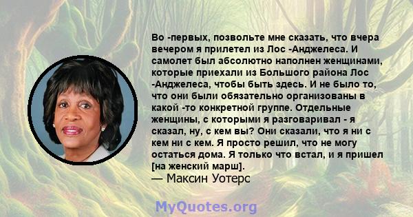 Во -первых, позвольте мне сказать, что вчера вечером я прилетел из Лос -Анджелеса. И самолет был абсолютно наполнен женщинами, которые приехали из Большого района Лос -Анджелеса, чтобы быть здесь. И не было то, что они