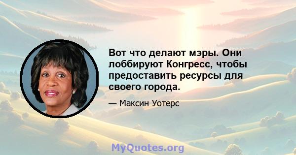 Вот что делают мэры. Они лоббируют Конгресс, чтобы предоставить ресурсы для своего города.