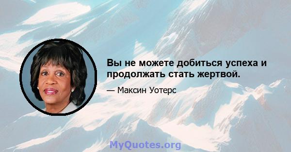 Вы не можете добиться успеха и продолжать стать жертвой.