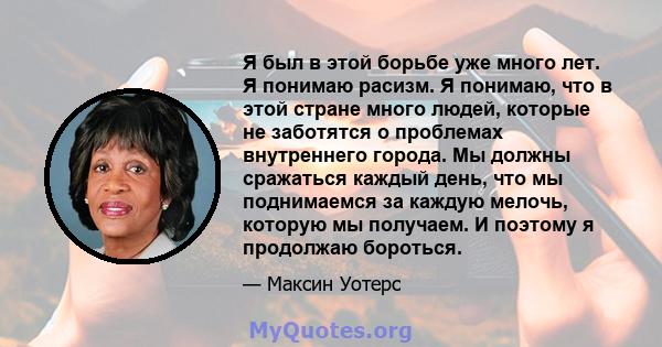 Я был в этой борьбе уже много лет. Я понимаю расизм. Я понимаю, что в этой стране много людей, которые не заботятся о проблемах внутреннего города. Мы должны сражаться каждый день, что мы поднимаемся за каждую мелочь,