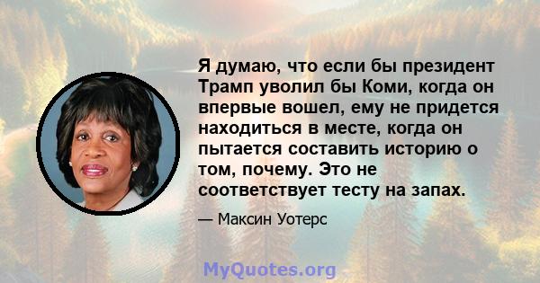 Я думаю, что если бы президент Трамп уволил бы Коми, когда он впервые вошел, ему не придется находиться в месте, когда он пытается составить историю о том, почему. Это не соответствует тесту на запах.