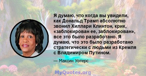 Я думаю, что когда вы увидели, как Дональд Трамп абсолютно звонил Хиллари Клинтон, крик, «заблокирован ее, заблокирован», все это было разработано. Я думаю, что это было разработано стратегически с людьми из Кремля с